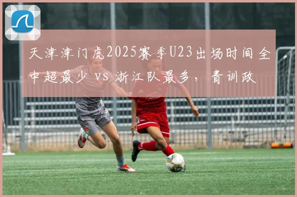 天津津门虎2025赛季U23出场时间全中超最少 vs 浙江队最多,青训政策执行两极