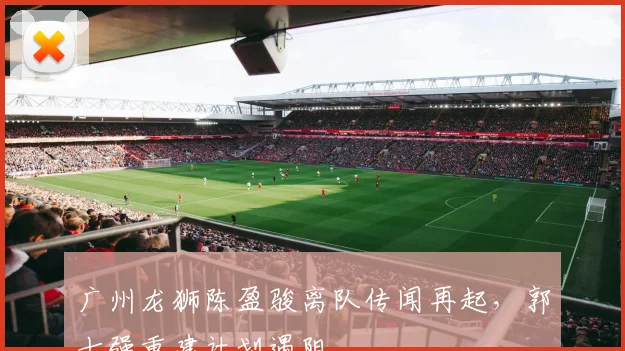 广州龙狮陈盈骏离队传闻再起,郭士强重建计划遇阻